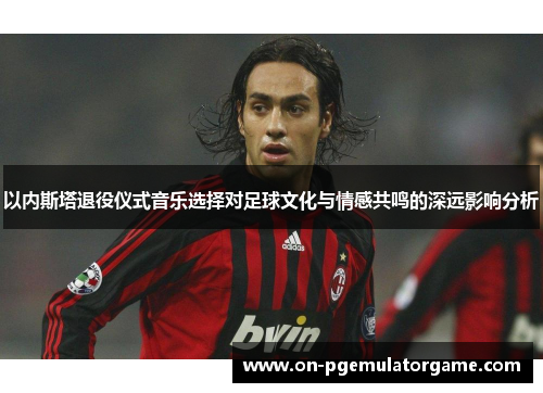 以内斯塔退役仪式音乐选择对足球文化与情感共鸣的深远影响分析