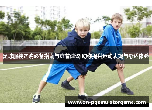足球服装选购必备指南与穿着建议 助你提升运动表现与舒适体验