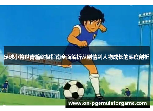 足球小将世青篇终极指南全面解析从剧情到人物成长的深度剖析