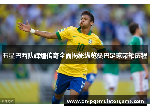 五星巴西队辉煌传奇全面揭秘纵览桑巴足球荣耀历程