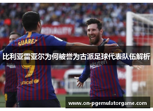 比利亚雷亚尔为何被誉为古派足球代表队伍解析