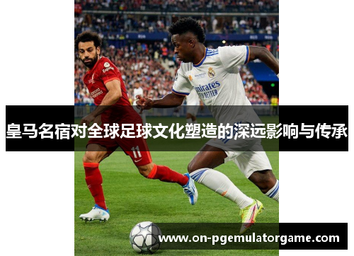 皇马名宿对全球足球文化塑造的深远影响与传承