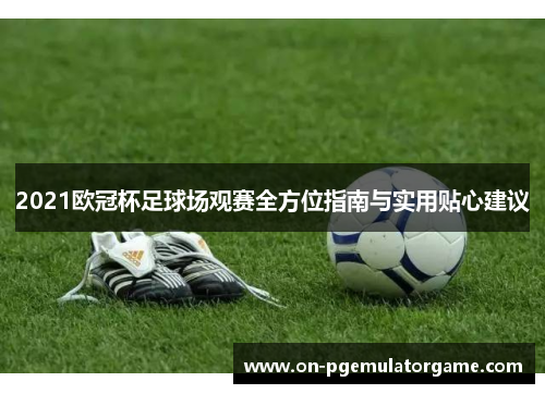 2021欧冠杯足球场观赛全方位指南与实用贴心建议