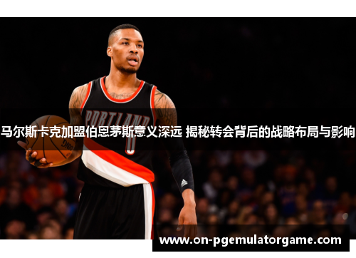 马尔斯卡克加盟伯恩茅斯意义深远 揭秘转会背后的战略布局与影响