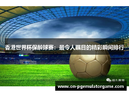 香港世界杯保龄球赛：最令人瞩目的精彩瞬间排行