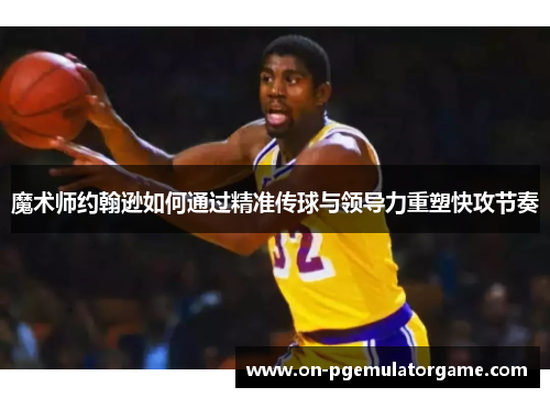 魔术师约翰逊如何通过精准传球与领导力重塑快攻节奏
