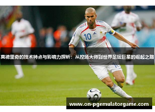 莫德里奇的技术特点与影响力探析:从控场大师到世界足坛巨星的崛起之路 莫德里奇的技术特点与影响力探析:从控场大师到世界足坛巨星的崛起之路