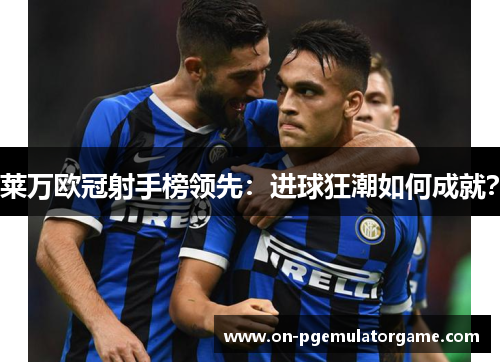 莱万欧冠射手榜领先：进球狂潮如何成就？
