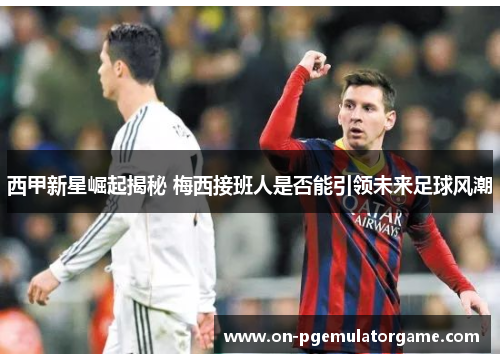 西甲新星崛起揭秘 梅西接班人是否能引领未来足球风潮