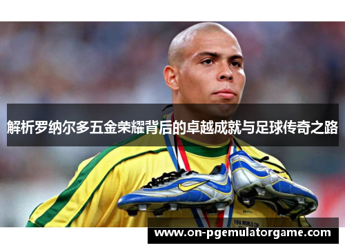 解析罗纳尔多五金荣耀背后的卓越成就与足球传奇之路
