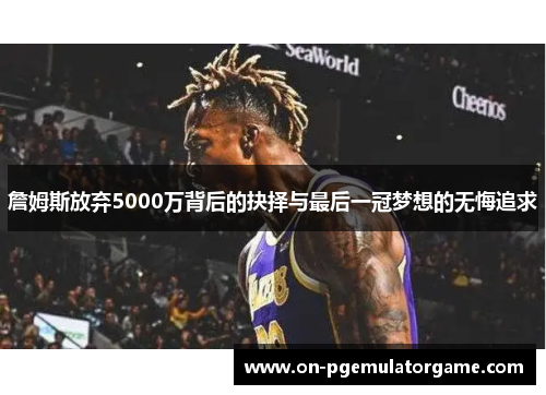 詹姆斯放弃5000万背后的抉择与最后一冠梦想的无悔追求 詹姆斯放弃5000万背后的抉择与最后一冠梦想的无悔追求