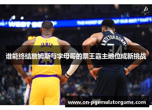 谁能终结詹姆斯与字母哥的票王霸主地位成新挑战