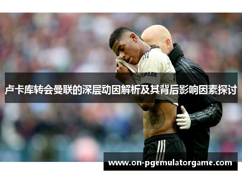 卢卡库转会曼联的深层动因解析及其背后影响因素探讨