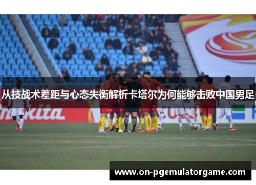 从技战术差距与心态失衡解析卡塔尔为何能够击败中国男足
