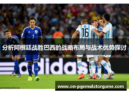 分析阿根廷战胜巴西的战略布局与战术优势探讨