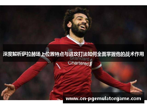 深度解析萨拉赫场上位置特点与进攻打法如何全面掌握他的战术作用