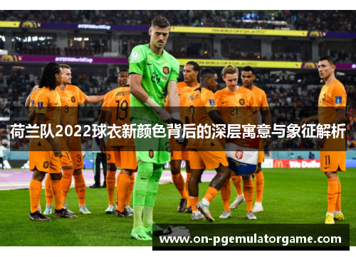 荷兰队2022球衣新颜色背后的深层寓意与象征解析