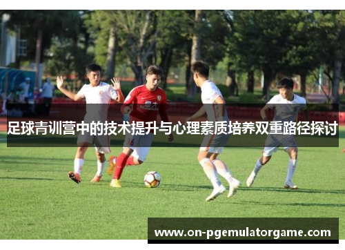 足球青训营中的技术提升与心理素质培养双重路径探讨 足球青训营中的技术提升与心理素质培养双重路径探讨