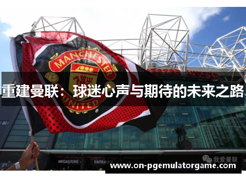 重建曼联:球迷心声与期待的未来之路 重建曼联:球迷心声与期待的未来之路