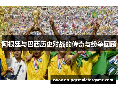 阿根廷与巴西历史对战的传奇与纷争回顾 阿根廷与巴西历史对战的传奇与纷争回顾