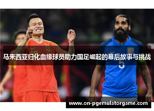 马来西亚归化血缘球员助力国足崛起的幕后故事与挑战