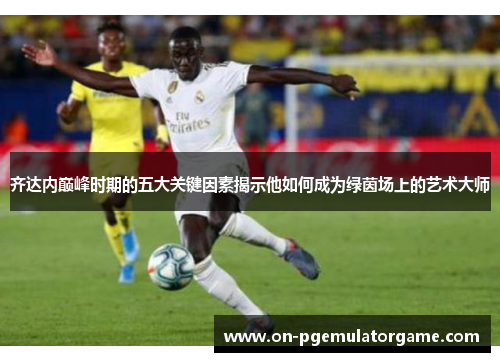 齐达内巅峰时期的五大关键因素揭示他如何成为绿茵场上的艺术大师