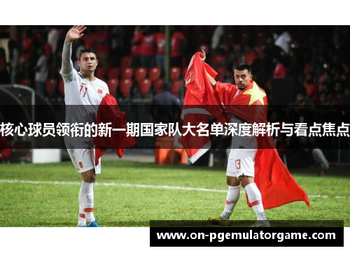 核心球员领衔的新一期国家队大名单深度解析与看点焦点 核心球员领衔的新一期国家队大名单深度解析与看点焦点