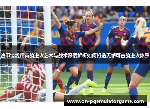 法甲锋线精英的进攻艺术与战术深度解析如何打造无懈可击的进攻体系
