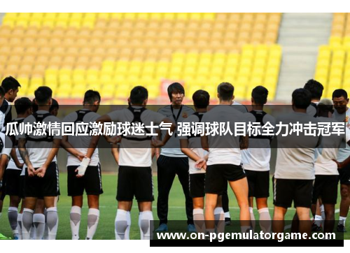 瓜帅激情回应激励球迷士气 强调球队目标全力冲击冠军