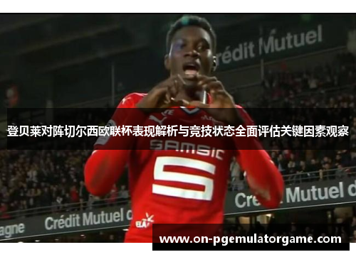 登贝莱对阵切尔西欧联杯表现解析与竞技状态全面评估关键因素观察