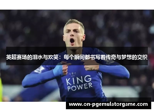 英超赛场的泪水与欢笑：每个瞬间都书写着传奇与梦想的交织