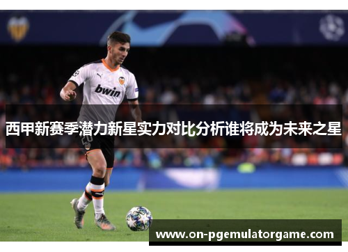 西甲新赛季潜力新星实力对比分析谁将成为未来之星 西甲新赛季潜力新星实力对比分析谁将成为未来之星