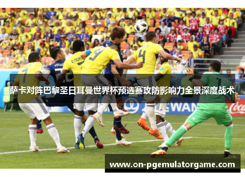 萨卡对阵巴黎圣日耳曼世界杯预选赛攻防影响力全景深度战术 萨卡对阵巴黎圣日耳曼世界杯预选赛攻防影响力全景深度战术