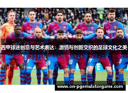 西甲球迷创意与艺术表达：激情与创新交织的足球文化之美